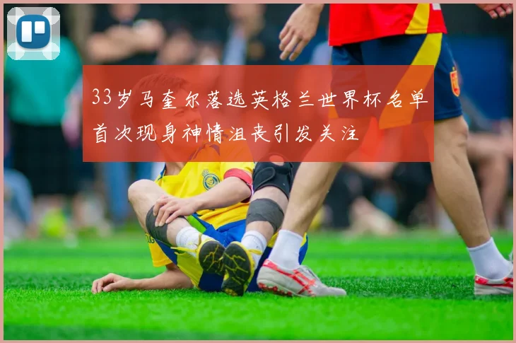 33岁马奎尔落选英格兰世界杯名单首次现身神情沮丧引发关注