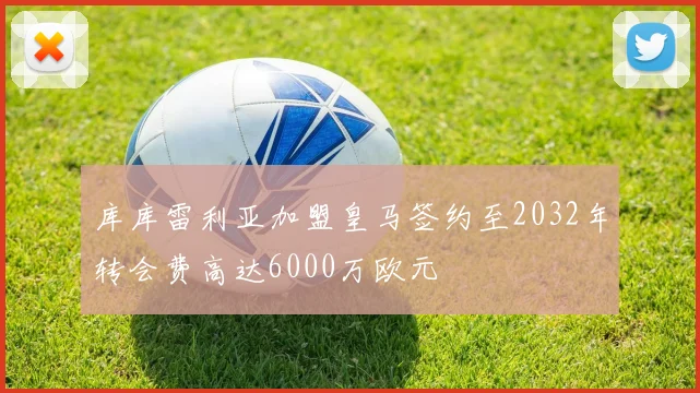 库库雷利亚加盟皇马签约至2032年转会费高达6000万欧元