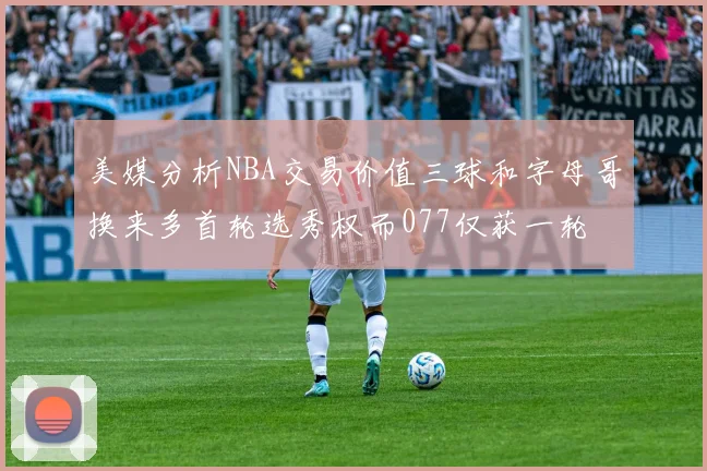 美媒分析NBA交易价值三球和字母哥换来多首轮选秀权而077仅获一轮