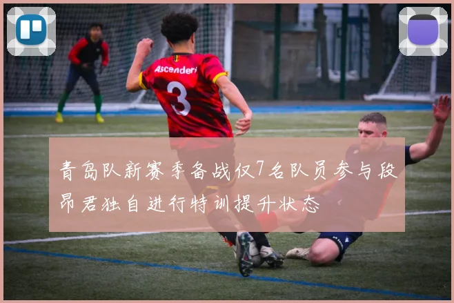 青岛队新赛季备战仅7名队员参与段昂君独自进行特训提升状态