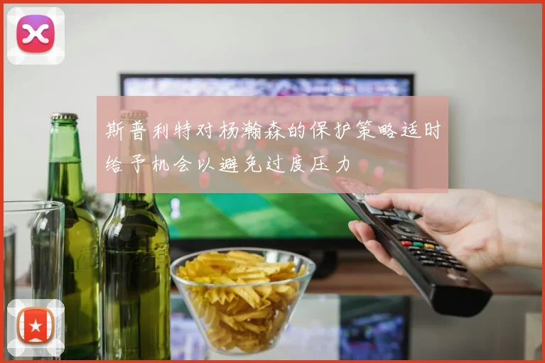 斯普利特对杨瀚森的保护策略适时给予机会以避免过度压力