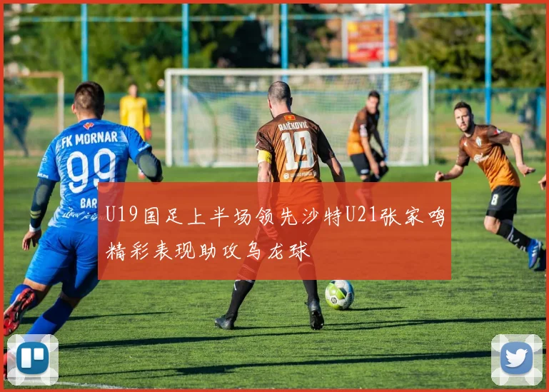 U19国足上半场领先沙特U21张家鸣精彩表现助攻乌龙球