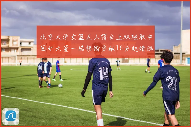 北京大学女篮五人得分上双轻取中国矿大董一诺领衔贡献16分赵婧涵接近双双