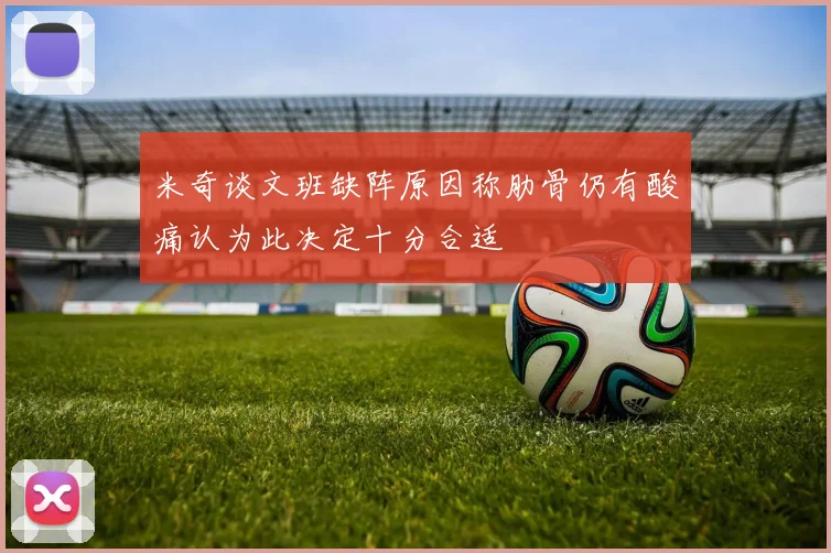 米奇谈文班缺阵原因称肋骨仍有酸痛认为此决定十分合适