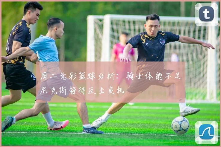 周二竞彩篮球分析：骑士体能不足尼克斯静待反击良机