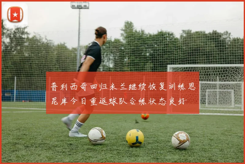 普利西奇回归米兰继续恢复训练恩昆库今日重返球队合练状态良好