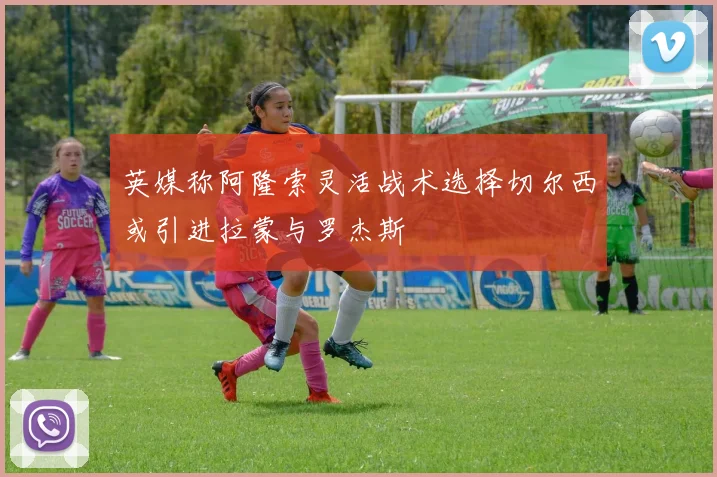 英媒称阿隆索灵活战术选择切尔西或引进拉蒙与罗杰斯