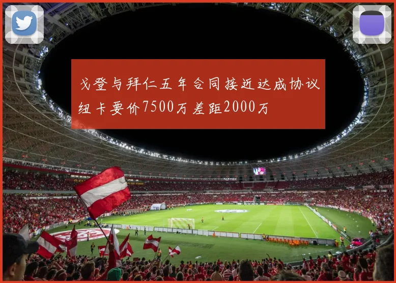 戈登与拜仁五年合同接近达成协议纽卡要价7500万差距2000万