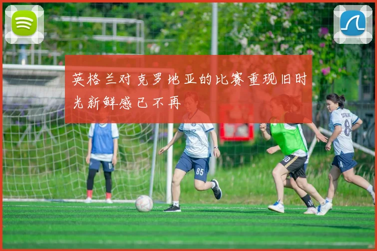 英格兰对克罗地亚的比赛重现旧时光新鲜感已不再