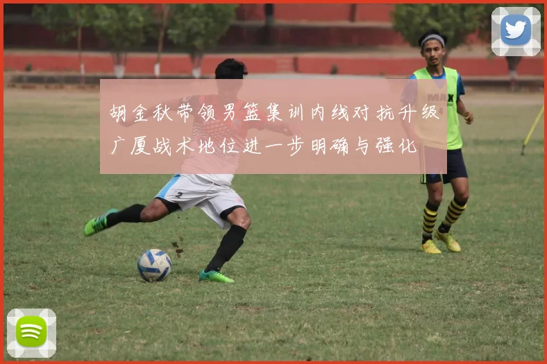 胡金秋带领男篮集训内线对抗升级广厦战术地位进一步明确与强化