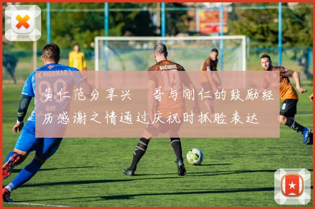 黄仁范分享兴慜哥与刚仁的鼓励经历感谢之情通过庆祝时抓脸表达