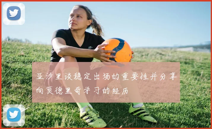 亚沙里谈稳定出场的重要性并分享向莫德里奇学习的经历