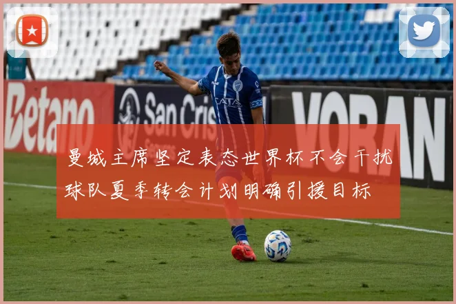 曼城主席坚定表态世界杯不会干扰球队夏季转会计划明确引援目标