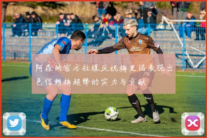 阿森纳官方社媒庆祝梅里诺表现出色信赖梅超锋的实力与贡献
