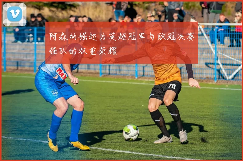 阿森纳崛起为英超冠军与欧冠决赛强队的双重荣耀