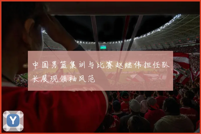 中国男篮集训与比赛赵继伟担任队长展现领袖风范