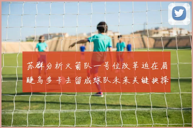 苏群分析火箭队一号位改革迫在眉睫乌多卡去留成球队未来关键抉择