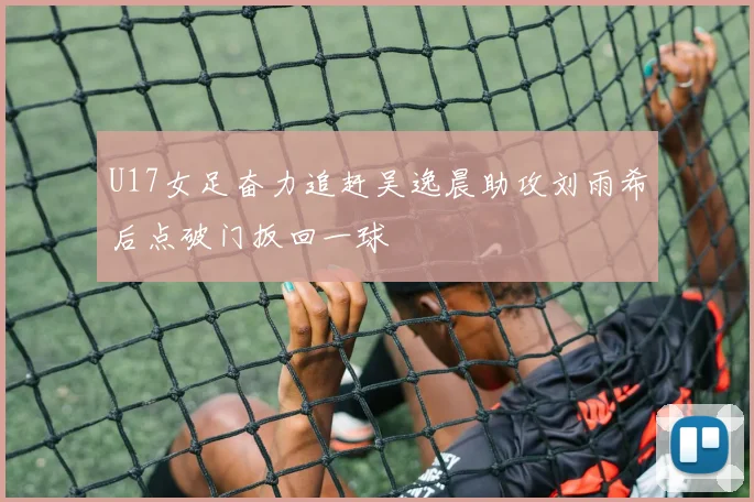 U17女足奋力追赶吴逸晨助攻刘雨希后点破门扳回一球