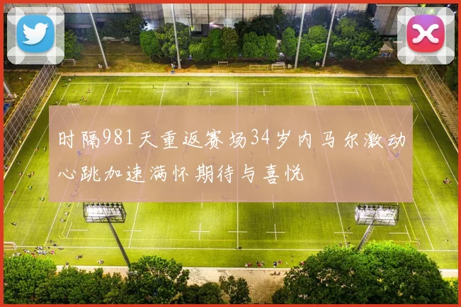 时隔981天重返赛场34岁内马尔激动心跳加速满怀期待与喜悦