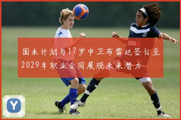 国米计划与17岁中卫布雷达签订至2029年职业合同展现未来潜力
